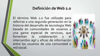 Definición de Web 2.0

El término Web 2.0 fue utilizado para
referirse a una segunda generación en la
historia del desarrollo de tecnología Web
basada en comunidades de usuarios y
una gama especial de servicios, que
fomentan la colaboración y el
intercambio ágil y eficaz de información
entre los usuarios de una comunidad o
red social.
 