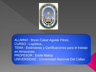 ALUMNO : Bryan Cesar Aguilar Pérez.
CURSO : Logística.
TEMA : Estándares y Certificaciones para el trabajo
en Almacenes.
PROFESOR : Eddie Malca.
UNIVERSIDAD : Universidad Nacional Del Callao.

 