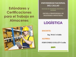 Estándares y
Certificaciones
para el Trabajo en
Almacenes

UNIVERSIDAD NACIONAL
DEL CALLAO
FACULTAD DE INGENIERÍA INDUSTRIAL Y
SISTEMAS

ESCUELA PROFESIONAL DE
INGENIERÍA INDUSTRIAL

LOGÍSTICA
DOCENTE:
Ing. MALCA Eddie

ALUMNA:
FERNÁNDEZ GUILLÉN Cecilia

2014

 