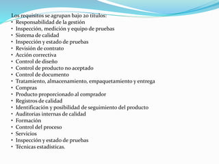 Los requisitos se agrupan bajo 20 títulos:
• Responsabilidad de la gestión
• Inspección, medición y equipo de pruebas
• Sistema de calidad
• Inspección y estado de pruebas
• Revisión de contrato
• Acción correctiva
• Control de diseño
• Control de producto no aceptado
• Control de documento
• Tratamiento, almacenamiento, empaquetamiento y entrega
• Compras
• Producto proporcionado al comprador
• Registros de calidad
• Identificación y posibilidad de seguimiento del producto
• Auditorias internas de calidad
• Formación
• Control del proceso
• Servicios
• Inspección y estado de pruebas
• Técnicas estadísticas.
 