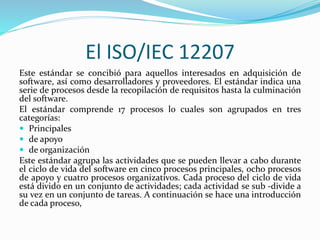 El ISO/IEC 12207
Este estándar se concibió para aquellos interesados en adquisición de
software, así como desarrolladores y proveedores. El estándar indica una
serie de procesos desde la recopilación de requisitos hasta la culminación
del software.
El estándar comprende 17 procesos lo cuales son agrupados en tres
categorías:
 Principales
 de apoyo
 de organización
Este estándar agrupa las actividades que se pueden llevar a cabo durante
el ciclo de vida del software en cinco procesos principales, ocho procesos
de apoyo y cuatro procesos organizativos. Cada proceso del ciclo de vida
está divido en un conjunto de actividades; cada actividad se sub -divide a
su vez en un conjunto de tareas. A continuación se hace una introducción
de cada proceso,
 