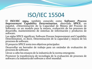 ISO/IEC 15504
El ISO/IEC 15504, también conocido como Software Process
Improvement Capability Determination, abreviado SPICE, en
español, «Determinación de la Capacidad de Mejora del Proceso de
Software» es un modelo para la mejora, evaluación de los procesos de
desarrollo, mantenimiento de sistemas de información y productos de
software.
Las siglas SPICE significan: Software Process Improvement and Capability
Determination, es decir, Determinación de la capacidad y mejora de los
procesos de software.
El proyecto SPICE tenía tres objetivos principales:
Desarrollar un borrador de trabajo para un estándar de evaluación de
procesos de software.
Llevar a cabo los ensayos de la industria de la norma emergente.
Promover la transferencia de tecnología de la evaluación de procesos de
software a la industria del software a nivel mundial.
 
