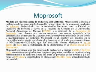 Moprosoft
Modelo de Procesos para la Industria del Software. Modelo para la mejora y
evaluación de los procesos de desarrollo y mantenimiento de sistemas y productos
de software. Desarrollado por la Asociación Mexicana para la Calidad en
Ingeniería de Software a través de la Facultad de Ciencias de la Universidad
Nacional Autónoma de México (UNAM) y a solicitud de la Secretaría de
Economía para obtener una norma mexicana que resulte apropiada a las
características de tamaño de la gran mayoría de empresas mexicanas de desarrollo
y mantenimiento de software. Moprosoft es el nombre del modelo en la
comunidad universitaria y profesional, y la norma técnica a la que da contenido es
la NMX-059/02-NYCE-2005 que fue declarada Norma Mexicana el 15 de
agosto de 2005 con la publicación de su declaratoria en el Diario oficial de la
Federación.
Moprosoft considera que los modelos de evaluación y mejora CMMI e ISO/IEC
15504 no resultan apropiados para empresas pequeñas y medianas de desarrollo y
mantenimiento de software. Sobre las áreas de procesos de los niveles 2 y 3 del
modelo SW-CMM e inspirándose en el marco de ISO/IEC 15504 se ha desarrollado
este modelo.
 