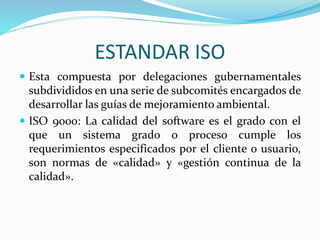 ESTANDAR ISO
 Esta compuesta por delegaciones gubernamentales
subdivididos en una serie de subcomités encargados de
desarrollar las guías de mejoramiento ambiental.
 ISO 9000: La calidad del software es el grado con el
que un sistema grado o proceso cumple los
requerimientos especificados por el cliente o usuario,
son normas de «calidad» y «gestión continua de la
calidad».
 