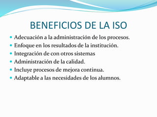 BENEFICIOS DE LA ISO
 Adecuación a la administración de los procesos.
 Enfoque en los resultados de la institución.
 Integración de con otros sistemas
 Administración de la calidad.
 Incluye procesos de mejora continua.
 Adaptable a las necesidades de los alumnos.
 
