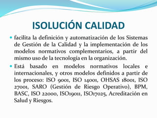 ISOLUCIÓN CALIDAD
 facilita la definición y automatización de los Sistemas
de Gestión de la Calidad y la implementación de los
modelos normativos complementarios, a partir del
mismo uso de la tecnología en la organización.
 Está basado en modelos normativos locales e
internacionales, y otros modelos definidos a partir de
los proceso: ISO 9001, ISO 14001, OHSAS 18001, ISO
27001, SARO (Gestión de Riesgo Operativo), BPM,
BASC, ISO 22000, ISO19011, ISO17025, Acreditación en
Salud y Riesgos.
 