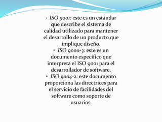 • ISO 9001: este es un estándar
que describe el sistema de
calidad utilizado para mantener
el desarrollo de un producto que
implique diseño.
• ISO 9000-3: este es un
documento específico que
interpreta el ISO 9001 para el
desarrollador de software.
• ISO 9004-2: este documento
proporciona las directrices para
el servicio de facilidades del
software como soporte de
usuarios.
 
