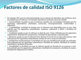 Factores de calidad ISO 9126
 El estándar ISO 9126 ha sido desarrollado en un intento de identificar los atributos clave
de calidad para el software. El estándar identifica 6 atributos clave de calidad:
 • Funcionalidad: el grado en que el software satisface las necesidades indicadas por los
siguientes subatributos: idoneidad, corrección, interoperatividad, conformidad y
seguridad.
 • Confiabilidad: cantidad de tiempo que el software está disponible para su uso. Está
referido por los siguientes subatributos: madurez, tolerancia a fallos y facilidad de
recuperación.
 • Usabilidad: grado en que el software es fácil de usar. Viene reflejado por los siguientes
subatributos: facilidad de comprensión, facilidad de aprendizaje y operatividad.
 • Eficiencia: grado en que el software hace óptimo el uso de los recursos del sistema. Está
indicado por los siguientes subatributos: tiempo de uso y recursos utilizados.
 • Facilidad de mantenimiento: la facilidad con que una modificación puede ser realizada.
Está indicada por los siguientes subatributos: facilidad de análisis, facilidad de cambio,
estabilidad y facilidad de prueba.
 • Portabilidad: la facilidad con que el software puede ser llevado de un entorno a otro.
Está referido por los siguientes subatributos: facilidad de instalación, facilidad de ajuste,
facilidad de adaptación al cambio.
 