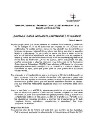 ASOCIACIÓN COLOMBIANA DE
MATEMÁTICA EDUCATIVA
SEMINARIO SOBRE ESTÁNDARES CURRICULARES EN MATEMÁTICAS
Bogotá, Abril 30 de 2002
¿OBJETIVOS, LOGROS, INDICADORES, COMPETENCIAS O ESTÁNDARES?
Carlos E. Vasco U.
El principal problema que se les presenta actualmente a los maestros y profesores
de los colegios es el de la evaluación del progreso de sus alumnos. Esa
problemática ha existido siempre, porque no hay situación más tensionante que
tener que poner unas notas definitivas, o tener que decirle a un alumno que debe
repetir el grado porque “no ha logrado los logros que debería lograr” como se
dice ahora con tanta redundancia. Por eso se repite en todos los congresos,
talleres y cursos de formación continuada de maestros la misma pregunta con el
mismo tono de frustración: ¿Al fin de cuentas, cómo evaluamos? Por ello,
muchos educadores y algunos miembros muy influyentes de la Federación
Colombiana de Educadores FECODE han solicitado al Ministerio de educación
que expida una resolución que fije todos los contenidos, u objetivos, o logros, o
indicadores de logro, grado por grado, para los once grados de la educación
básica y media.
Por otra parte, el principal problema que se le presenta al Ministerio de Educación es
cómo aumentar cobertura y calidad sin nombrar más maestros ni gastar más
dinero. Por ello, algunos educadores y miembros muy influyentes del Ministerio
de educación quieren fijar lo que ellos llaman “estándares mínimos de calidad”
para que todas las instituciones educativas tengan que cumplirlos, ellas verán
cómo.
Como si esto fuera poco, el ICFES y algunas secretarías de educación dicen que lo
que se necesita es precisar cuáles son las distintas competencias que debe
desarrollar un joven o una joven entre los grados primero y once, y evaluar esas
competencias cada dos o tres grados, no sólo en el grado once. Por esto, todos
los educadores, maestros, directivos y alumnos nos preguntamos: Al fin qué:
¿objetivos, logros, indicadores, competencias o estándares? Por favor,
¡pónganse de acuerdo!
Un poco de historia
Recordemos algo de la historia del siglo XX, que siempre es tan ilustrativa.
Podríamos decir que hasta los años sesenta, en los programas antiguos de 1937
1
 