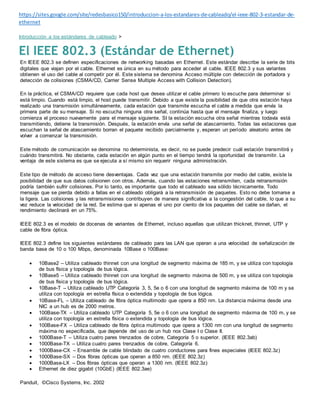https://sites.google.com/site/redesbasico150/introduccion-a-los-estandares-de-cableado/el-ieee-802-3-estandar-de-
ethernet
Introducción a los estándares de cableado >
El IEEE 802.3 (Estándar de Ethernet)
En IEEE 802.3 se definen especificaciones de networking basadas en Ethernet. Este estándar describe la serie de bits
digitales que viajan por el cable. Ethernet es única en su método para acceder al cable. IEEE 802.3 y sus variantes
obtienen el uso del cable al competir por él. Este sistema se denomina Acceso múltiple con detección de portadora y
detección de colisiones (CSMA/CD, Carrier Sense Multiple Access with Collision Detection).
En la práctica, el CSMA/CD requiere que cada host que desea utilizar el cable primero lo escuche para determinar si
está limpio. Cuando está limpio, el host puede transmitir. Debido a que existe la posibilidad de que otra estación haya
realizado una transmisión simultáneamente, cada estación que transmite escucha el cable a medida que envía la
primera parte de su mensaje. Si no escucha ninguna otra señal, continúa hasta que el mensaje finaliza, y luego
comienza el proceso nuevamente para el mensaje siguiente. SI la estación escucha otra señal mientras todavía está
transmitiendo, detiene la transmisión. Después, la estación envía una señal de atascamiento. Todas las estaciones que
escuchan la señal de atascamiento borran el paquete recibido parcialmente y, esperan un período aleatorio antes de
volver a comenzar la transmisión.
Este método de comunicación se denomina no determinista, es decir, no se puede predecir cuál estación transmitirá y
cuándo transmitirá. No obstante, cada estación en algún punto en el tiempo tendrá la oportunidad de transmitir. La
ventaja de este sistema es que se ejecuta a sí mismo sin requerir ninguna administración.
Este tipo de método de acceso tiene desventajas. Cada vez que una estación transmite por medio del cable, existe la
posibilidad de que sus datos colisionen con otros. Además, cuando las estaciones retransmiten, cada retransmisión
podría también sufrir colisiones. Por lo tanto, es importante que todo el cableado sea sólido técnicamente. Todo
mensaje que se pierda debido a fallas en el cableado obligará a la retransmisión de paquetes. Esto no debe tomarse a
la ligera. Las colisiones y las retransmisiones contribuyen de manera significativa a la congestión del cable, lo que a su
vez reduce la velocidad de la red. Se estima que si apenas el uno por ciento de los paquetes del cable se dañan, el
rendimiento declinará en un 75%.
IEEE 802.3 es el modelo de docenas de variantes de Ethernet, incluso aquellas que utilizan thicknet, thinnet, UTP y
cable de fibra óptica.
IEEE 802.3 define los siguientes estándares de cableado para las LAN que operan a una velocidad de señalización de
banda base de 10 o 100 Mbps, denominada 10Base o 100Base:
 10Base2 – Utiliza cableado thinnet con una longitud de segmento máxima de 185 m, y se utiliza con topología
de bus física y topología de bus lógica.
 10Base5 – Utiliza cableado thinnet con una longitud de segmento máxima de 500 m, y se utiliza con topología
de bus física y topología de bus lógica.
 10Base-T – Utiliza cableado UTP Categoría 3, 5, 5e o 6 con una longitud de segmento máxima de 100 m y se
utiliza con topología en estrella física o extendida y topología de bus lógica.
 10Base-FL – Utiliza cableado de fibra óptica multimodo que opera a 850 nm. La distancia máxima desde una
NIC a un hub es de 2000 metros.
 100Base-TX – Utiliza cableado UTP Categoría 5, 5e o 6 con una longitud de segmento máxima de 100 m, y se
utiliza con topología en estrella física o extendida y topología de bus lógica.
 100Base-FX – Utiliza cableado de fibra óptica multimodo que opera a 1300 nm con una longitud de segmento
máxima no especificada, que depende del uso de un hub nox Clase I o Clase II.
 1000Base-T – Utiliza cuatro pares trenzados de cobre, Categoría 5 o superior. (IEEE 802.3ab)
 1000Base-TX – Utiliza cuatro pares trenzados de cobre, Categoría 6.
 1000Base-CX – Ensamble de cable blindado de cuatro conductores para fines especiales (IEEE 802.3z)
 1000Base-SX – Dos fibras ópticas que operan a 850 nm. (IEEE 802.3z)
 1000Base-LX – Dos fibras ópticas que operan a 1300 nm. (IEEE 802.3z)
 Ethernet de diez gigabit (10GbE) (IEEE 802.3ae)
Panduit, ©Cisco Systems, Inc. 2002
 