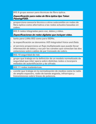 802.8 grupo asesor para técnicas de fibra óptica.
Especificación para redes de fibra óptica tipo Token
Passing/FDDI.
proporciona asesoría técnica a otros subcomités en redes de
fibra óptica como alternativa a las redes actuales basadas en
cobre.
802.9 redes integradas para voz, datos y vídeo.
Especificaciones de redes digitales que incluyen video.
tanto para LANs 802 como para ISDNs.
la especificación se denomina IVD Integrated Voice and Data.
el servicio proporciona un flujo multiplexado que puede llevar
información de datos y voz por los canales que conectan las dos
estaciones sobre cables de par trenzado de cobre.
802.10 seguridad de red.
grupo que trabaja en la definición de un modelo normalizado de
seguridad que ínter opera sobre distintas redes e incorpore
métodos de autentificación y de cifrado.
802.11 redes inalámbricas.
comité que trabaja en la normalización de medios como la radio
de amplio espectro, radio de banda angosta, infrarrojos y
transmisiones sobre líneas de potencia.
 