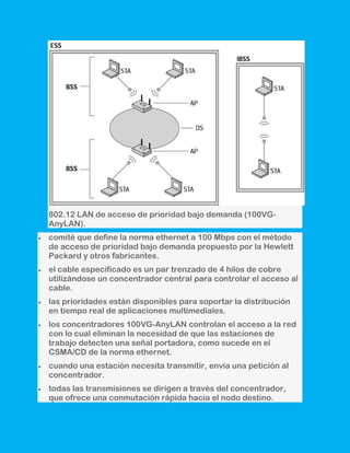 802.12 LAN de acceso de prioridad bajo demanda (100VG-
AnyLAN).
comité que define la norma ethernet a 100 Mbps con el método
de acceso de prioridad bajo demanda propuesto por la Hewlett
Packard y otros fabricantes.
el cable especificado es un par trenzado de 4 hilos de cobre
utilizándose un concentrador central para controlar el acceso al
cable.
las prioridades están disponibles para soportar la distribución
en tiempo real de aplicaciones multimediales.
los concentradores 100VG-AnyLAN controlan el acceso a la red
con lo cual eliminan la necesidad de que las estaciones de
trabajo detecten una señal portadora, como sucede en el
CSMA/CD de la norma ethernet.
cuando una estación necesita transmitir, envía una petición al
concentrador.
todas las transmisiones se dirigen a través del concentrador,
que ofrece una conmutación rápida hacia el nodo destino.
 