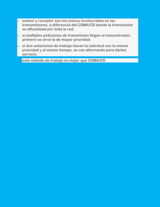 emisor y receptor son los únicos involucrados en las
transmisiones, a diferencia del CSMA/CD donde la transmisión
es difundidad por toda la red.
si múltiples peticiones de transmisión llegan al concentrador,
primero se sirve la de mayor prioridad.
si dos estaciones de trabajo hacen la solicitud con la misma
prioridad y al mismo tiempo, se van alternando para darles
servicio.
este método de trabajo es mejor que CSMA/CD.
 