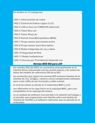 Se dividen en 12 categorías:


• 802.1 Interconexión de redes
• 802.2 Control de Enlace Lógico (LLC)
• 802.3 LAN en bus con CSMA/CD (ethernet)
• 802.4 Token Bus Lan
• 802.5 Token Ring Lan
• 802.6 Red de Area Metropolitana (MAN)
• 802.7 Grupo asesor para banda ancha
• 802.8 Grupo asesor para fibra óptica
• 802.9 Redes Integradas de voz y datos
• 802.10 Seguridad de Red
• 802.11 Redes inalámbricas
• 802.12 Acceso por Prioridad de demanda Lan
                   Normas IEEE 802 para LAN
los comités 802 del IEEE se concentran principalmente en la
interfaz física relacionada con los niveles físicos y de enlace de
datos del modelo de referencia OSI de la ISO.
los productos que siguen las normas 802 incluyen tarjetas de la
interfaz de red, bridges, routers y otros componentes utilizados
para crear LANs de par trenzado y cable coaxial.
el nivel de enlace se divide en 2 subniveles MAC y LLC.
son diferentes en la capa física en la subcapa MAC, pero son
compatibles en la subcapa de enlace.
es un módulo de software incorporado a la estación de trabajo o
al servidor que proporciona una interfaz entre una tarjeta de
interfaz de red NIC y el software redirector que se ejecuta en el
ordenador.
 