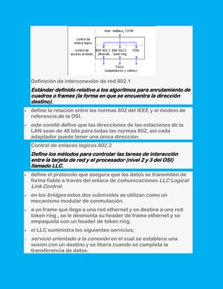 Definición de interconexión de red 802.1
    Estándar definido relativo a los algoritmos para enrutamiento de
    cuadros o frames (la forma en que se encuentra la dirección
    destino).
    define la relación entre las normas 802 del IEEE y el modelo de
    referencia de la OSI.
    este comité define que las direcciones de las estaciones de la
    LAN sean de 48 bits para todas las normas 802, así cada
    adaptador puede tener una única dirección.
    Control de enlaces lógicos 802.2
    Define los métodos para controlar las tareas de interacción
    entre la tarjeta de red y el procesador (nivel 2 y 3 del OSI)
    llamado LLC.
    define el protocolo que asegura que los datos se transmiten de
    forma fiable a través del enlace de comunicaciones LLC Logical
    Link Control.
    en los bridges estos dos subniveles se utilizan como un
    mecanismo modular de conmutación.
    a un frame que llega a una red ethernet y se destina a una red
    token ring , se le desmonta su header de frame ethernet y se
    empaqueta con un header de token ring.
    el LLC suministra los siguientes servicios:
o   servicio orientado a la conexión en el cual se establece una
    sesión con un destino y se libera cuando se completa la
    transferencia de datos.
 