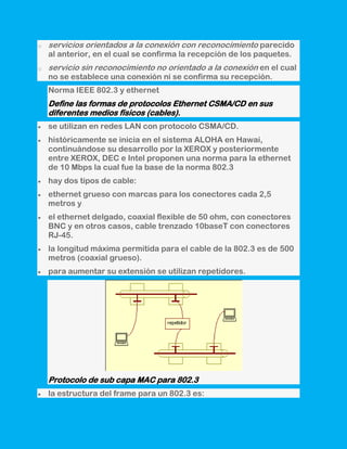 o   servicios orientados a la conexión con reconocimiento parecido
    al anterior, en el cual se confirma la recepción de los paquetes.
o   servicio sin reconocimiento no orientado a la conexión en el cual
    no se establece una conexión ni se confirma su recepción.
    Norma IEEE 802.3 y ethernet
    Define las formas de protocolos Ethernet CSMA/CD en sus
    diferentes medios físicos (cables).
    se utilizan en redes LAN con protocolo CSMA/CD.
    históricamente se inicia en el sistema ALOHA en Hawai,
    continuándose su desarrollo por la XEROX y posteriormente
    entre XEROX, DEC e Intel proponen una norma para la ethernet
    de 10 Mbps la cual fue la base de la norma 802.3
    hay dos tipos de cable:
    ethernet grueso con marcas para los conectores cada 2,5
    metros y
    el ethernet delgado, coaxial flexible de 50 ohm, con conectores
    BNC y en otros casos, cable trenzado 10baseT con conectores
    RJ-45.
    la longitud máxima permitida para el cable de la 802.3 es de 500
    metros (coaxial grueso).
    para aumentar su extensión se utilizan repetidores.




    Protocolo de sub capa MAC para 802.3
    la estructura del frame para un 802.3 es:
 