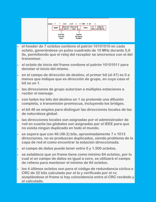 el header de 7 octetos contiene el patrón 10101010 en cada
octeto, generándose un pulso cuadrado de 10 MHz durante 5,6
ðs, permitiendo que el reloj del receptor se sincronice con el del
transmisor.
el octeto de inicio del frame contiene el patrón 10101011 para
denotar el inicio del mismo.
en el campo de dirección de destino, el primer bit (el 47) es 0 a
menos que indique que es dirección de grupo, en cuyo caso el
bit es un 1.
las direcciones de grupo autorizan a múltiples estaciones a
recibir el mensaje.
con todos los bits del destino en 1 se pretende una difusión
completa, o transmisión promiscua, incluyendo los bridges.
el bit 46 se emplea para distinguir las direcciones locales de las
de naturaleza global.
las direcciones locales son asignadas por el administrador de
red en cuanto las globales son asignadas por el IEEE para que
no exista ningún duplicado en todo el mundo.
se espera que con 46 (48-2) bits, aproximadamente 7 x 1013
direcciones, no se produzcan duplicados, siendo problema de la
capa de red el como encontrar la estación direccionada.
el campo de datos puede tener entre 0 y 1.500 octetos.
se establece que un frame tiene como mínimo 64 octetos, por lo
cual si un campo de datos es igual a cero, se utilizará el campo
de relleno para mantener el mínimo de 64 octetos.
los 4 últimos octetos son para el código de redundancia cíclica o
CRC de 32 bits calculado por el tx y verificado por el rx;
aceptándose el frame si hay coincidencia entre el CRC recibido y
el calculado.
 