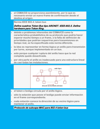 el CSMA/CD no proporciona asentimiento, por lo que es
necesario enviar un nuevo frame de confirmación desde el
destino al origen.
Norma IEEE 802.4: token bus
Define cuadros Token Bus tipo ARCNET. IEEE-802.5. Define
hardware para Token Ring.
debido a problemas inherentes del CSMA/CD como la
característica probabilística de su protocolo que podría hacer
esperar mucho tiempo a un frame, o la falta de definición de
prioridades que podrían requerirse para transmisiones en
tiempo real, se ha especificado esta norma diferente.
la idea es representar en forma lógica un anillo para transmisión
por turno, aunque implementado en un bus.
esto porque cualquier ruptura del anillo hace que la red
completa quede desactivada.
por otra parte el anillo es inadecuado para una estructura lineal
de casi todas las instalaciones.




el token o testigo circula por el anillo lógico.
sólo la estación que posee el testigo puede enviar información
en el frame correspondiente.
cada estación conoce la dirección de su vecino lógico para
mantener el anillo.
Protocolo de subcapa MAC para 802.4 token bus
 
