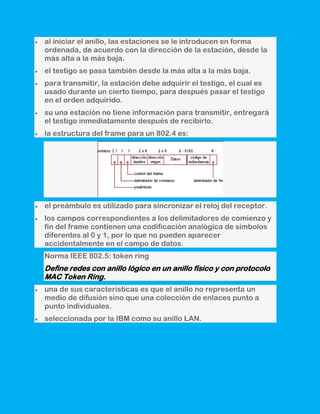 al iniciar el anillo, las estaciones se le introducen en forma
ordenada, de acuerdo con la dirección de la estación, desde la
más alta a la más baja.
el testigo se pasa también desde la más alta a la más baja.
para transmitir, la estación debe adquirir el testigo, el cual es
usado durante un cierto tiempo, para después pasar el testigo
en el orden adquirido.
su una estación no tiene información para transmitir, entregará
el testigo inmediatamente después de recibirlo.
la estructura del frame para un 802.4 es:




el preámbulo es utilizado para sincronizar el reloj del receptor.
los campos correspondientes a los delimitadores de comienzo y
fin del frame contienen una codificación analógica de símbolos
diferentes al 0 y 1, por lo que no pueden aparecer
accidentalmente en el campo de datos.
Norma IEEE 802.5: token ring
Define redes con anillo lógico en un anillo físico y con protocolo
MAC Token Ring.
una de sus características es que el anillo no representa un
medio de difusión sino que una colección de enlaces punto a
punto individuales.
seleccionada por la IBM como su anillo LAN.
 