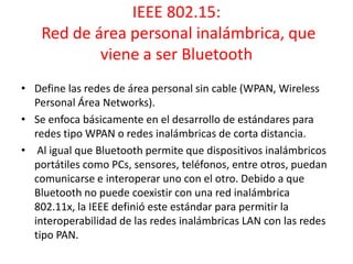 IEEE 802.15:
Red de área personal inalámbrica, que
viene a ser Bluetooth
• Define las redes de área personal sin cable (WPAN, Wireless
Personal Área Networks).
• Se enfoca básicamente en el desarrollo de estándares para
redes tipo WPAN o redes inalámbricas de corta distancia.
• Al igual que Bluetooth permite que dispositivos inalámbricos
portátiles como PCs, sensores, teléfonos, entre otros, puedan
comunicarse e interoperar uno con el otro. Debido a que
Bluetooth no puede coexistir con una red inalámbrica
802.11x, la IEEE definió este estándar para permitir la
interoperabilidad de las redes inalámbricas LAN con las redes
tipo PAN.

 