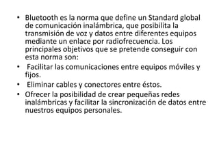 • Bluetooth es la norma que define un Standard global
de comunicación inalámbrica, que posibilita la
transmisión de voz y datos entre diferentes equipos
mediante un enlace por radiofrecuencia. Los
principales objetivos que se pretende conseguir con
esta norma son:
• Facilitar las comunicaciones entre equipos móviles y
fijos.
• Eliminar cables y conectores entre éstos.
• Ofrecer la posibilidad de crear pequeñas redes
inalámbricas y facilitar la sincronización de datos entre
nuestros equipos personales.

 