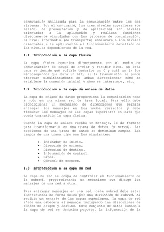 conmutación utilizada para la comunicación entre los dos
sistemas. Por el contrario, los tres niveles superiores (de
sesión, de presentación y de aplicación) son niveles
orientados a la aplicación y realizan funciones
directamente vinculadas con los procesos de comunicación.
El nivel intermedio (de transporte) enmascara a los niveles
orientados a la apliicación el funcionamiento detallado de
los niveles dependientes de la red.
1.1 Introducción a la capa física
La capa física comunica directamente con el medio de
comunicación; se ocupa de enviar y recibir bits. En esta
capa se decide qué voltaje describe un 0 y cuál un 1; los
microsegundos que dura un bit; si la transmisión se puede
efectuar simultáneamente en ambas direcciones; cómo se
establece la conexión inicial y cómo se interrumpe, etc.
1.2 Introducción a la capa de enlace de datos
La capa de enlace de datos proporciona la comunicación nodo
a nodo en una misma red de área local. Para ello debe
proporcionar un mecanismo de direcciones que permita
entregar los mensajes en los nodos correctos y debe
traducir los mensajes de las capas superiores en bits que
pueda transmitir la capa física.
Cuando la capa de enlace recibe un mensaje, le da formato
para transformarlo en una trama de datos (o marco). Las
secciones de una trama de datos se denominan campos. Los
campos de una trama tipo son los siguientes:
Indicador de inicio.
Dirección de origen.
Dirección de destino.
Información de control.
Datos.
Control de errores.
1.3 Introducción a la capa de red
La capa de red se ocupa de controlar el funcionamiento de
la subred, proporcionando un mecanismo que dirige los
mensajes de una red a otra.
Para entregar mensajes en una red, cada subred debe estar
identificada de forma única por una dirección de subred. Al
recibir un mensaje de las capas superiores, la capa de red
añade una cabecera al mensaje incluyendo las direcciones de
subred de origen y destino. Este conjunto de datos sumado a
la capa de red se denomina paquete. La información de la
 