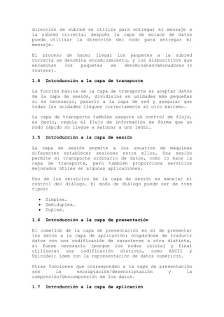 dirección de subred se utiliza para entregar el mensaje a
la subred correcta; después la capa de enlace de datos
puede utilizar la dirección del nodo para entregar el
mensaje.
El proceso de hacer llegar los paquetes a la subred
correcta se denomina encaminamiento, y los dispositivos que
encaminan los paquetes se denominanencaminadores (o
routers).
1.4 Introducción a la capa de transporte
La función básica de la capa de transporte es aceptar datos
de la capa de sesión, dividirlos en unidades más pequeñas
si es necesario, pasarlo a la capa de red y asegurar que
todas las unidades lleguen correctamente al otro extremo.
La capa de transporte también asegura un control de flujo,
es decir, regula el flujo de información de forma que un
nodo rápido no llegue a saturar a uno lento.
1.5 Introducción a la capa de sesión
La capa de sesión permite a los usuarios de máquinas
diferentes establecer sesiones entre ellos. Una sesión
permite el transporte ordinario de datos, como lo hace la
capa de transporte, pero también proporciona servicios
mejorados útiles en algunas aplicaciones.
Uno de los servicios de la capa de sesión es manejar el
control del diálogo. El modo de diálogo puede ser de tres
tipos:
Simplex.
Semiduplex.
Duplex.
1.6 Introducción a la capa de presentación
El cometido de la capa de presentación es el de presentar
los datos a la capa de aplicación; ocupándose de traducir
datos con una codificación de caracteres a otra distinta,
si fuese necesario (porque los nodos inicial y final
utilizaran una codificación distinta, como ASCII y
Unicode); ídem con la representación de datos numéricos.
Otras funciones que corresponden a la capa de presentación
son la encriptación/desencriptación y la
compresión/descompresión de los datos.
1.7 Introducción a la capa de aplicación
 