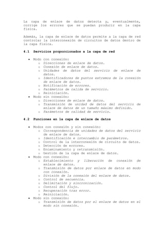 La capa de enlace de datos detecta y, eventualmente,
corrige los errores que se puedan producir en la capa
física.
Además, la capa de enlace de datos permite a la capa de red
controlar la interconexión de circuitos de datos dentro de
la capa física.
4.1 Servicios proporcionados a la capa de red
Modo con conexión:
o Direcciones de enlace de datos.
o Conexión de enlace de datos.
o Unidades de datos del servicio de enlace de
datos.
o Identificadores de puntos extremos de la conexión
de enlace de datos.
o Notificación de errores.
o Parámetros de calida de servicio.
o Reiniciación.
Modo sin conexión:
o Direcciones de enlace de datos.
o Transmisión de unidad de datos del servicio de
enlace de datos de un tamaño máximo definido.
o Parámetros de calidad de servicio.
4.2 Funciones en la capa de enlace de datos
Modos con conexión y sin conexión:
o Correspondencia de unidades de datos del servicio
de enlace de datos.
o Identificación e intercambio de parámetros.
o Control de la interconexión de circuito de datos.
o Detección de errores.
o Encaminamiento y retransmisión.
o Gestión de la capa de enlace de datos.
Modo con conexión:
o Establecimiento y liberación de conexión de
enlace de datos.
o Transmisión de datos por enlace de datos en modo
con conexión.
o División de la conexión del enlace de datos.
o Control de secuencia.
o Delimitación y sincronización.
o Control del flujo.
o Recuperación tras error.
o Reiniciación.
Modo sin conexión:
o Transmisión de datos por el enlace de datos en el
modo sin conexión.
 