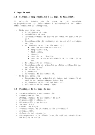 5 Capa de red
5.1 Servicios proporcionados a la capa de transporte
El servicio básico de la capa de red consiste
en proporcionar la transferencia transparente de datos
entre entidades de transporte.
Modo con conexión:
o Direcciones de red.
o Conexiones de red.
o Identificadores de puntos extremos de conexión de
red.
o Transferencia de unidades de datos del servicio
de red.
o Parámetros de calidad de servicio.
 Tasa de errores residuales,
 disponibilidad,
 fiabilidad,
 caudal,
 retardo de tránsito,
 retardo de establecimiento de la conexión de
red.
o Notificación de errores.
o Transferencia de unidades de datos aceleradas del
servicio de red.
o Reiniciación.
o Liberación.
o Recepción de confirmación.
Modo con conexión:
o Transmisión de unidades de datos del servicio de
red de un tamaño máximo definido.
o Parámetros de calidad de servicio.
o Notificación de error local.
5.2 Funciones de la capa de red
Encaminamiento y retransmisión.
Conexiones de red.
Multiplexación de conexiones de red.
Segmentación y bloqueo.
Recuperación tras error.
Secuenciación.
Control de flujo.
Transferencia de unidades datos aceleradas.
Reiniciación.
Selección del servicio.
Correspondencia de direcciones de red con direcciones
de enlace de datos.
 
