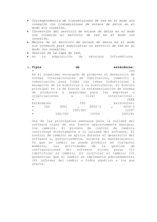 Correspondencia de transmisiones de red en el modo sin
conexión con transmisiones de enlace de datos en el
modo sin conexión.
Conversión del servicio de enlace de datos en el modo
con conexión al servicio de red en el modo con
conexión.
Mejora de un servicio de enlace de datos en el modo
sin conexión para suministrar un servicio de red en el
modo con conexión.
Gestión de la capa de red.
en la adquisición de recursos informáticos
6. Tipos de estándares:
• ISO
Es el organismo encargado de promover el desarrollo de
normas internacionales de fabricación, comercio y
comunicación para todas las ramas industriales a
excepción de la eléctrica y la electrónica. Su función
principal es la de buscar la estandarización de normas
de productos y seguridad para las empresas u
organizaciones a nivel internacional.
• IEEE
Estándares ISO existentes:
• ISO 9001 , 9000–3 , 9004–2
• ISO/IEC 12207
• ISO/IEC 15504 (SPICE)
Una de las principales amenazas para la calidad del
software viene de una fuente aparentemente benigna:
los cambios. El proceso de control de cambios
contribuye directamente a la calidad del software. El
control de cambios se aplica durante el desarrollo del
software y, posteriormente, durante su mantenimiento.
Ya que un cambio se puede producir en cualquier
momento, las actividades de la gestión de
configuraciones del software sirven para: (1)
identificar el cambio; (2) controlar el cambio; (3)
garantizar que el cambio se implementa adecuadamente;
(4) informar del cambio a todos aquéllos a los que
afecte.
 