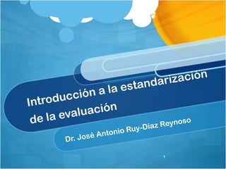 Introducción a la estandarización 
de la evaluación 
Dr. José Antonio Ruy-Díaz Reynoso 
1 
 