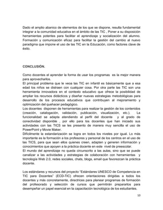 Dado el amplio abanico de elementos de los que se dispone, resulta fundamental
integrar a la comunidad educativa en el ámbito de las TIC , Poner a su disposición
herramientas potentes para facilitar el aprendizaje y socialización del alumno.
Formación y comunicación eficaz para facilitar la gestión del cambio al nuevo
paradigma que impone el uso de las TIC en la Educación, como factores clave de
éxito.

CONCLUSIÓN.
Como docentes el aprender la forma de usar los programas es la mejor manera
para aprovecharlos.
El principal problema que le veoa las TIC en infantil es básicamente que a esa
edad los niños se distraen con cualquier cosa. Por otra parte las TIC son una
herramienta innovadora en el contexto educativo que ofrece la posibilidad de
ampliar los recursos didácticos y diseñar nuevas estrategias metodológicas para
desarrollo de los procesos educativos que contribuyen al mejoramiento y
optimización del quehacer pedagógico.
Los docentes disponen de herramientas para realizar la gestión de los contenidos
(creación, catalogación, validación, publicación, visualización, etc.).
La
funcionalidad se adapta atendiendo al perfil del docente
y al grado de
conectividad disponible , por ello para los docentes que han iniciado sus
actividades con las TICS se les presento de manera muy sencilla el uso de
PowerPoint y Movie Maker.
Difícilmente la estandarización se logra en todos los niveles por igual. Lo más
importante es la formación a los profesores y personal de los centros en el uso de
las TICS, para que sean ellos quienes creen, adapten y generen información y
conocimientos que apoyen a la práctica docente en este nivel de preescolar.
El mundo del aprendizaje no queda circunscrito a las aulas, sino que se puede
canalizar a las actividades y estrategias de colaboración con herramientas y
tecnología Web 2.0, redes sociales, chats, blogs, email que favorezcan la práctica
docente.
Los estándares y recursos del proyecto “Estándares UNESCO de Competencia en
TIC para Docentes” (ECD-TIC) ofrecen orientaciones dirigidas a todos los
docentes y más concretamente, directrices para planear programas de formación
del profesorado y selección de cursos que permitirán prepararlos para
desempeñar un papel esencial en la capacitación tecnológica de los estudiantes.
10

 