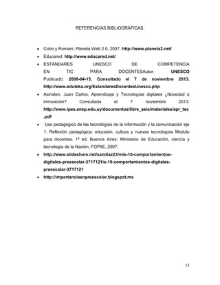 REFERENCIAS BIBLIOGRÁFICAS.

Cobo y Romani, Planeta Web 2.0, 2007. http://www.planeta2.net/
Educared: http://www.educared.net/
ESTÁNDARES
EN

UNESCO

TIC

Publicado:

DE

PARA

2008-04-15.

COMPETENCIA

DOCENTESAutor:

Consultado

el

7

de

UNESCO

noviembre

2013.

http://www.eduteka.org/EstandaresDocentesUnesco.php
Asinsten, Juan Carlos, Aprendizaje y Tecnologías digitales ¿Novedad o
innovación?

Consultada

el

7

noviembre

2013.

http://www.ipes.anep.edu.uy/documentos/libre_asis/materiales/apr_tec
.pdf
Uso pedagógico de las tecnologías de la información y la comunicación eje
1: Reflexión pedagógica: educaión, cultura y nuevas tecnologías Modulo
para docentes. 1ª ed. Buenos Aires: Ministerio de Educación, ciencia y
tecnología de la Nación, FOPIIE, 2007.
http://www.slideshare.net/sandiaz23/mis-10-comportamientosdigitales-preescolar-3717121is-10-comportamientos-digitalespreescolar-3717121
http://importanciaenpreescolar.blogspot.mx

12

 