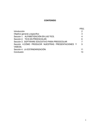 CONTENIDO

Introducción
Objetivo general y específico
Sección 1. ALFABETIZACIÓN EN LAS TICS.
Sección 2. TICS EN PREESCOLAR.
Sección 3. SOFTWARE EDUCATIVO PARA PREESCOLAR
Sección 4.CÓMO PRODUCIR NUESTRAS PRESENTACIONES Y
VIDEOS.
Sección 4. LA ESTÁNDARIZACIÓN
Conclusión

PÁG.
2
3
4
6
7
9
11
13

1

 