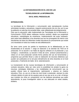 LA ESTANDARIZACIÓN EN EL USO DE LAS
TECNOLOGÍAS DE LA INFORMACIÓN.
EN EL NIVEL PREESCOLAR.

INTRODUCCIÓN.
La tecnología de la información y comunicación está reemplazando muchas
actividades sociales y educativas y seguirá evolucionando día con día; por lo que
la población en este tipo de sociedad debe estar alfabetizada tecnológicamente.
Para que la educación valla implementado las Tecnologías de la Información y
Comunicación (TICS) deben realizarse muchos cambios, desde sus programas
educativos, metodologías de enseñanza, implementación del quipo necesario,
pero sobre todo alfabetizar a los docentes que son los encargados de instruir a los
estudiantes de todos los diferentes niveles educativos.Es precisamente que existe
una necesidad en todos los niveles de esta alfabetización
Se toma como punto de partida la importancia de la alfabetización en las
ticsabordado en la sección 1, luego en lasección 2 se abordan las TICS en el
preescolar. En la sección 3 se habla de algunos software en el preescolar y sus
ventajas y cracterísticas. La sección 4 trata de como producir presentaciones y
videos en el nivel preescolar comola forma práctica del uso de herramientas y
programas que permiten llevar a cabo la realización de recursos didácticos que
pueden ser publicados en la red para retroalimento de otros docentes en el nivel
preescolar y finalmente de habla de la estandarización.
La incorporación de las nuevas tecnologías de información y comunicación al
contexto educativo, debe ser vista como la posibilidad de ampliar la gama de
recursos, estrategias didácticas y las modalidades de comunicación que se
pueden ofrecer para el mejoramiento, optimización y alcance en materia
educativa. Pero, su uso en el área de nivel inicial o preescolar, siempre ha sido
criticado debido al costo de los equipos para el uso que se le va a dar, el tiempo
que invierten los niños en comparación con las destreza educativas que están
aprendiendo, la poca investigación sobre su uso adecuado en estas edades,
etcétera.

2

 