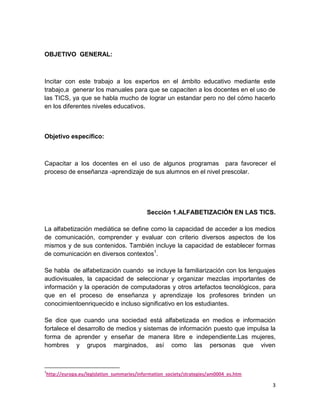 OBJETIVO GENERAL:

Incitar con este trabajo a los expertos en el ámbito educativo mediante este
trabajo,a generar los manuales para que se capaciten a los docentes en el uso de
las TICS, ya que se habla mucho de lograr un estandar pero no del cómo hacerlo
en los diferentes niveles educativos.

Objetivo específico:

Capacitar a los docentes en el uso de algunos programas para favorecer el
proceso de enseñanza -aprendizaje de sus alumnos en el nivel prescolar.

Sección 1.ALFABETIZACIÓN EN LAS TICS.
La alfabetización mediática se define como la capacidad de acceder a los medios
de comunicación, comprender y evaluar con criterio diversos aspectos de los
mismos y de sus contenidos. También incluye la capacidad de establecer formas
de comunicación en diversos contextos1.
Se habla de alfabetización cuando se incluye la familiarización con los lenguajes
audiovisuales, la capacidad de seleccionar y organizar mezclas importantes de
información y la operación de computadoras y otros artefactos tecnológicos, para
que en el proceso de enseñanza y aprendizaje los profesores brinden un
conocimientoenriquecido e incluso significativo en los estudiantes.
Se dice que cuando una sociedad está alfabetizada en medios e información
fortalece el desarrollo de medios y sistemas de información puesto que impulsa la
forma de aprender y enseñar de manera libre e independiente.Las mujeres,
hombres y grupos marginados, así como las personas que viven

1

http://europa.eu/legislation_summaries/information_society/strategies/am0004_es.htm

3

 
