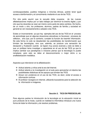 condiscapacidades, pueblos indígenas o minorías étnicas, podrán tener igual
acceso a lainformación y el conocimiento mediante el uso de las TICS.
Por otra parte asumir que la escuela debe ocuparse
de las nuevas
alfabetizaciones implica por un lado trabajar por disminuir la brecha digital, y por
otro que los docentes se vean así mismo como parte de estos cambios. De hecho,
de un modo u otro, los profesores, alumnos, padres de familia y sociedad en
general se ven necesariamente a adoptar a las TICS.
Existe un inconveniente ya que hay ejemplos del uso de las TICS en el proceso
de aprendizaje que en algunas situaciones educativas no favorecen procesos de
reflexion, sino que, por lo contrario, cumplen la función de trasmitir información.
De esta forma no solo se desatienden las posibilidades de transformación que
brindan las tecnologías, sino que, además, se produce una sensación de
decepción y frustación cuando se logran muy pocos avances y esto se debe a
que un profesor teme investigar y capacitarse en el uso de las TICS ya que le
implica cambiar sus paradigmas e inclusive piensa que la tecnología lo puede
remplazar, pero esto se debe al desconocimiento o mejor dicho a su
analfabetización mediática.

Aspectos que intervienen en la alfabetización:
 Actitud abierta y crítica ante la era del Internet.
 Actitud abierta a la investigación en el aula para aprovechar al máximo las
posibilidades didácticas de los apoyos que brindan las TICS.
 Actuar con prodencia en el uso de las TICS, es decir, evitar el acceso a
información confusa
 El profesor navegara en internet, utilizando buscadores para la selección de
la información e imágenes.

Sección 2. TICS EN PREESCOLAR.
Para algunos padres la introducción de la tecnología en la educación inicial es
puro producto de la moda, cuando en realidad la informática introduce una nueva
forma de tratar la información y de resolver problemas.

4

 
