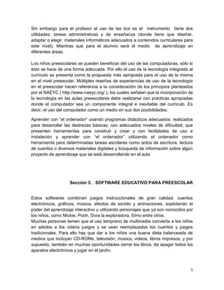 Sin embargo para el profesor el uso de las tics es el instrumento tiene dos
utilidades: tareas administrativas y de enseñanza (donde tiene que diseñar,
adaptar o elegir materiales informáticos adecuados a contenidos curriculares para
este nivel). Mientras que para el alumno será el medio de aprendizaje en
diferentes áreas.
Los niños preescolares se pueden beneficiar del uso de las computadoras, sólo si
ésto se hace de una forma adecuada. Por ello el uso de la tecnología integrada al
currículo se presenta como la propuesta más apropiada para el uso de la misma
en el nivel preescolar. Múltiples reseñas de experiencias de uso de la tecnología
en el preescolar hacen referencia a la consideración de los principios planteados
por el NAEYC ( http://www.naeyc.org/ ), los cuales señalan que la incorporación de
la tecnología en las aulas preescolares debe realizarse con prácticas apropiadas
donde el computador sea un componente integral e inevitable del currículo. Es
decir, el uso del computador como un medio en sus dos posibilidades:
Aprender con “el ordenador” usando programas didácticos adecuados: realizados
para desarrollar las destrezas básicas, con adecuados niveles de dificultad, que
presenten herramientas para construir y crear y con facilidades de uso e
instalación y aprender con “el ordenador” utilizando el ordenador como
herramienta para determinadas tareas escolares como actos de escritura, lectura
de cuentos o diversos materiales digitales y búsqueda de información sobre algún
proyecto de aprendizaje que se está desarrollando en el aula

Sección 3. SOFTWARE EDUCATIVO PARA PREESCOLAR

Estos softwares combinan juegos instruccionales de gran calidad, cuentos
electrónicos, gráficos, música, efectos de sonido y animaciones, explotando el
poder del aprendizaje interactivo y utilizando personajes que ya son conocidos por
los niños, como Mickie, Pooh, Dora la exploradora, Elmo entre otros.
Muchas personas temen que el uso temprano de multimedia convierta a los niños
en adictos a los videos juegos y se vean reemplazados los cuentos y juegos
tradicionales. Para ello hay que dar a los niños una buena dieta balanceada de
medios que incluyan CD-ROMs, televisión, música, videos, libros impresos, y por
supuesto, también en muchas oportunidades cerrar los libros, de apagar todos los
aparatos electrónicos y jugar en el jardín.

5

 