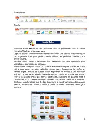 Animaciones:

Diseño:

Microsoft Movie Maker es una aplicación que se proporciona con el siste,a
operativo Windows y que sirva para:
Capturar audio y video desde una cámara de video, una cámara Web o cualquier
otro origen de video para posteriormente utilizarlo en películas creadas por el
propio usuario.
Importar audio, video o imágenes fijas existentes con esta aplicación para
utilizarlos en la creación de películas.
Movie Maker sirve para la edición doméstica de videos auqnue también se puede
utilizar para crear pequeñas películas usando como fotogramas fotografías en
formato digital. Incluso se pueden incuir fragmentos de sonido o una narración
indicando lo que se va viendo. Luego la película creada se guarda con formato
.wmv y se puede enciar por correo electrónico, publicarla en páginas Web o
copiarlas en un CD o DVD para reproducirla en una cámara o verla en el televisor.
Contiene características que le dan dinamismo a nuestros trabajos tales como
efectos, transiciones, títulos o créditos, pista de audio, narración cronológica,
etcétera.

8

 
