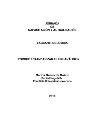 JORNADA
                  DE
     CAPACITACIÓN Y ACTUALIZACIÓN



           LABCARE. COLOMBIA




PORQUÉ ESTANDARIZAR EL URUANÁLISIS?




          Martha Guerra de Muñoz
               Bacterióloga MSc.
        Pontificia Universidad Javeriana




                     2010
 