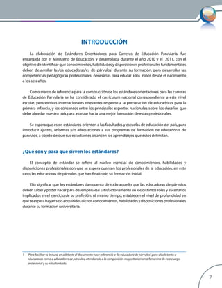 7
INTRODUCCIÓN
La elaboración de Estándares Orientadores para Carreras de Educación Parvularia, fue
encargada por el Ministerio de Educación, y desarrollada durante el año 2010 y el 2011, con el
objetivo de identificar qué conocimientos, habilidades y disposiciones profesionales fundamentales
deben desarrollar las/os educadoras/es de párvulos1
durante su formación, para desarrollar las
competencias pedagógicas profesionales necesarias para educar a los niños desde el nacimiento
a los seis años.
Como marco de referencia para la construcción de los estándares orientadores para las carreras
de Educación Parvularia se ha considerado el currículum nacional correspondiente a este nivel
escolar, perspectivas internacionales relevantes respecto a la preparación de educadoras para la
primera infancia, y los consensos entre los principales expertos nacionales sobre los desafíos que
debe abordar nuestro país para avanzar hacia una mejor formación de estas profesionales.
Se espera que estos estándares orienten a las facultades y escuelas de educación del país, para
introducir ajustes, reformas y/o adecuaciones a sus programas de formación de educadoras de
párvulos, a objeto de que sus estudiantes alcancen los aprendizajes que éstos delimitan.
¿Qué son y para qué sirven los estándares?
El concepto de estándar se refiere al núcleo esencial de conocimientos, habilidades y
disposiciones profesionales con que se espera cuenten los profesionales de la educación, en este
caso, las educadoras de párvulos que han finalizado su formación inicial.
Ello significa, que los estándares dan cuenta de todo aquello que las educadoras de párvulos
deben saber y poder hacer para desempeñarse satisfactoriamente en los distintos roles y escenarios
implicados en el ejercicio de su profesión. Al mismo tiempo, establecen el nivel de profundidad en
queseesperahayansidoadquiridosdichosconocimientos,habilidadesydisposicionesprofesionales
durante su formación universitaria.
1	 Para facilitar la lectura, en adelante el documento hace referencia a “la educadora de párvulos” para aludir tanto a
educadoras como a educadores de párvulos, atendiendo a la composición mayoritariamente femenina de este cuerpo
profesional y su estudiantado.
 