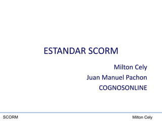 Milton CelySCORM
ESTANDAR SCORM
Milton Cely
Juan Manuel Pachon
COGNOSONLINE
 
