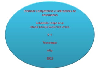 Estándar Competencia e indicadores de
            desempeño

       Sebastián Felipe cruz
    María Camila Gutiérrez Urrea

                9-4

             Tecnología

                Año

                2012
 
