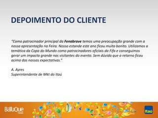 “Como patrocinador principal da Fenabrave temos uma preocupação grande com a
nossa apresentação na Feira. Nosso estande este ano ficou muito bonito. Utilizamos a
temática da Copa do Mundo como patrocinadores oficiais da Fifa e conseguimos
gerar um impacto grande nos visitantes do evento. Sem dúvida que o retorno ficou
acima das nossas expectativas.”
A. Ayres
Superintendente de Mkt do Itaú
DEPOIMENTO DO CLIENTE
 