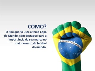 COMO?
O Itaú queria usar o tema Copa
do Mundo, com destaque para a
importância da sua marca no
maior evento de futebol
do mundo.
 