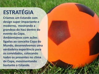 ESTRATÉGIA
Criamos um Estande com
design super impactante e
moderno, mostrando a
grandeza do Itaú dentro do
evento da Copa.
Ambientamos com ações
ligadas ao conceito Copa do
Mundo, desenvolvemos uma
verdadeira experiência para
os convidados, colocando
todos os presentes no clima
de Copa, movimentando
bastante o Estande.
 