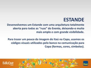 ESTANDE
Desenvolvemos um Estande com uma arquitetura totalmente
aberta para todas as “ruas” do Evento, deixando-o muito
mais amplo e com grande visibilidade.
Para trazer um pouco da imagem do Itaú na Copa, usamos os
códigos visuais utilizados pelo banco na comunicação para
Copa (formas, cores, símbolos).
 