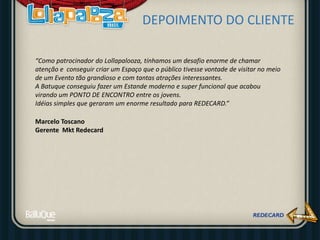 DEPOIMENTO DO CLIENTE
“Como patrocinador do Lollapalooza, tínhamos um desafio enorme de chamar
atenção e conseguir criar um Espaço que o público tivesse vontade de visitar no meio
de um Evento tão grandioso e com tantas atrações interessantes.
A Batuque conseguiu fazer um Estande moderno e super funcional que acabou
virando um PONTO DE ENCONTRO entre os jovens.
Idéias simples que geraram um enorme resultado para REDECARD.”
Marcelo Toscano
Gerente Mkt Redecard
 
