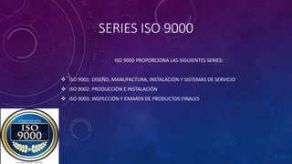 SERIES ISO 9000
ISO 9000 PROPORCIONA LAS SIGUIENTES SERIES:
 ISO 9001: DISEÑO, MANUFACTURA, INSTALACIÓN Y SISTEMAS DE SERVICIO
 ISO 9002: PRODUCCIÓN E INSTALACIÓN
 ISO 9003: INSPECCIÓN Y EXAMEN DE PRODUCTOS FINALES
 