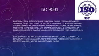 ISO 9001
ELABORADA POR LA ORGANIZACIÓN INTERNACIONAL PARA LA ESTANDARIZACIÓN (ISO),
DETERMINA LOS REQUISITOS PARA UN SISTEMA DE GESTIÓN DE LA CALIDAD, QUE PUEDEN
UTILIZARSE PARA SU APLICACIÓN INTERNA POR LAS ORGANIZACIONES, SIN IMPORTAR SI EL
PRODUCTO O SERVICIO LO BRINDA UNA ORGANIZACIÓN PÚBLICA O EMPRESA PRIVADA,
CUALQUIERA QUE SEA SU TAMAÑO, PARA SU CERTIFICACIÓN O CON FINES CONTRACTUALES.
EL OBJETIVO DE LA ISO 9001 ES CONSTRUIR UN SISTEMA DE CALIDAD EL CONTENGA LA
ESTRUCTURA DE LA ORGANIZACIÓN, RESPONSABILIDADES, PROCEDIMIENTOS, PROCESOS Y
RECURSOS PARA IMPLEMENTAR UNA DIRECCIÓN DE CALIDAD
 